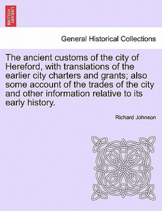 Ancient Customs of the City of Hereford, with Translations of the Earlier City Charters and Grants; Also Some Account of the Trades of the City and Ot