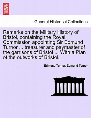 Remarks on the Military History of Bristol, Containing the Royal Commission Appointing Sir Edmund Turnor ... Treasurer and Paymaster of the Garrisons
