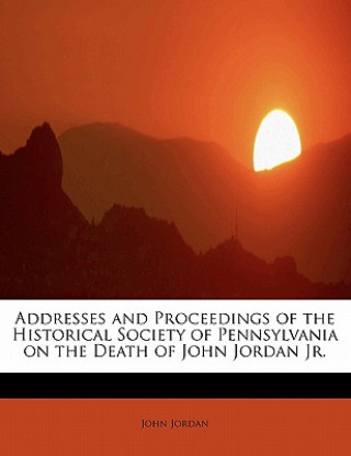 Addresses and Proceedings of the Historical Society of Pennsylvania on the Death of John Jordan JR.