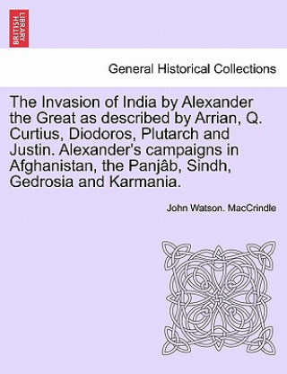 Invasion of India by Alexander the Great as Described by Arrian, Q. Curtius, Diodoros, Plutarch and Justin. Alexander's Campaigns in Afghanistan, the