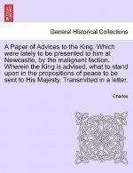 Paper of Advices to the King. Which Were Lately to Be Presented to Him at Newcastle, by the Malignant Faction. Wherein the King Is Advised, What to St