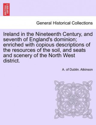 Ireland in the Nineteenth Century, and seventh of England's dominion; enriched with copious descriptions of the resources of the soil, and seats and s