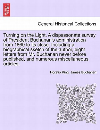 Turning on the Light. a Dispassonate Survey of President Buchanan's Administration from 1860 to Its Close. Including a Biographical Sketch of the Auth