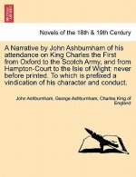 Narrative by John Ashburnham of His Attendance on King Charles the First from Oxford to the Scotch Army, and from Hampton-Court to the Isle of Wig