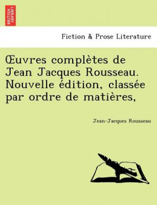 Uvres Comple Tes de Jean Jacques Rousseau. Nouvelle E Dition, Classe E Par Ordre de Matie Res,