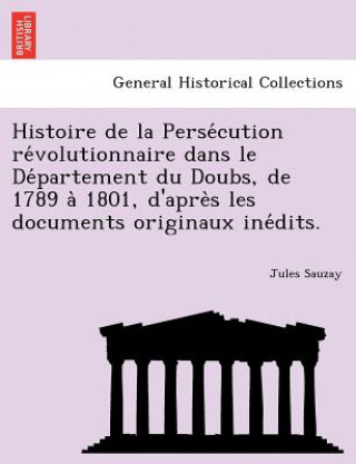 Histoire de La Perse Cution Re Volutionnaire Dans Le de Partement Du Doubs, de 1789 a 1801, D'Apre S Les Documents Originaux Ine Dits.