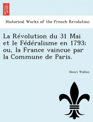 Revolution Du 31 Mai Et Le Federalisme En 1793; Ou, La France Vaincue Par La Commune de Paris.