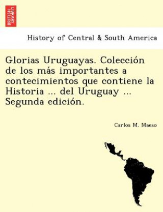 Glorias Uruguayas. Coleccio n de los ma s importantes a contecimientos que contiene la Historia ... del Uruguay ... Segunda edicio n.