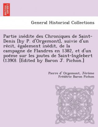 Partie Ine Dite Des Chroniques de Saint-Denis [By P. D'Orgemont], Suivie D'Un Re Cit, E Galement Ine Dit, de La Campagne de Flandres En 1382, Et D'Un