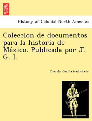 Coleccion de Documentos Para La Historia de Me Xico. Publicada Por J. G. I.