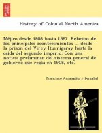 Me Jico Desde 1808 Hasta 1867. Relacion de Los Principales Acontecimientos ... Desde La Prison del Virey Iturrigaray Hasta La Caida del Segundo Imperi