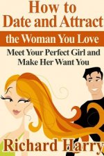 How to Date and Attract the Woman You Love: Meet Your Perfect Girl and Make Her Want You