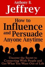 How to Influence and Persuade Anyone Anytime: Uncover the Secret to Connecting With People and Get What You Want Out of Life