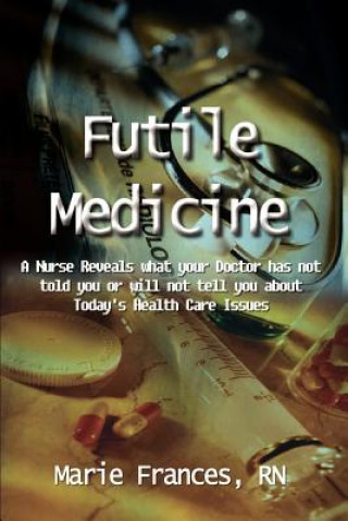 Futile Medicine: A Nurse Reveals What Your Doctor Has Not Told You or Will Not Tell You about Today's Health Care Issues