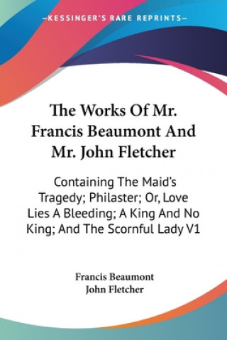 The Works Of Mr. Francis Beaumont And Mr. John Fletcher: Containing The Maid's Tragedy; Philaster; Or, Love Lies A Bleeding; A King And No King; And T