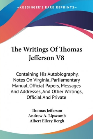 The Writings Of Thomas Jefferson V8: Containing His Autobiography, Notes On Virginia, Parliamentary Manual, Official Papers, Messages And Addresses, A