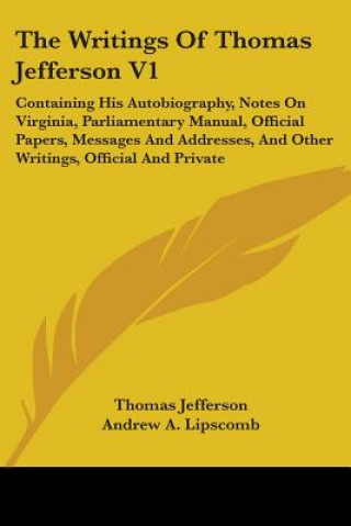 The Writings Of Thomas Jefferson V1: Containing His Autobiography, Notes On Virginia, Parliamentary Manual, Official Papers, Messages And Addresses, A