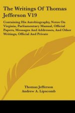The Writings Of Thomas Jefferson V19: Containing His Autobiography, Notes On Virginia, Parliamentary Manual, Official Papers, Messages And Addresses,