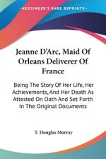 Jeanne D'Arc, Maid Of Orleans Deliverer Of France: Being The Story Of Her Life, Her Achievements, And Her Death As Attested On Oath And Set Forth In T
