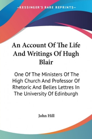 An Account Of The Life And Writings Of Hugh Blair: One Of The Ministers Of The High Church And Professor Of Rhetoric And Belles Lettres In The Univers