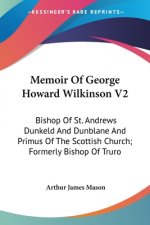 Memoir Of George Howard Wilkinson V2: Bishop Of St. Andrews Dunkeld And Dunblane And Primus Of The Scottish Church; Formerly Bishop Of Truro