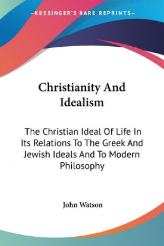 Christianity And Idealism: The Christian Ideal Of Life In Its Relations To The Greek And Jewish Ideals And To Modern Philosophy