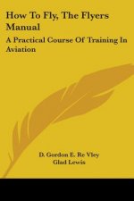 How To Fly, The Flyers Manual: A Practical Course Of Training In Aviation