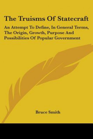 The Truisms Of Statecraft: An Attempt To Define, In General Terms, The Origin, Growth, Purpose And Possibilities Of Popular Government