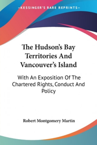 The Hudson's Bay Territories And Vancouver's Island: With An Exposition Of The Chartered Rights, Conduct And Policy