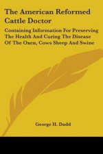 The American Reformed Cattle Doctor: Containing Information For Preserving The Health And Curing The Disease Of The Oxen, Cows Sheep And Swine
