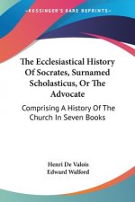 The Ecclesiastical History Of Socrates, Surnamed Scholasticus, Or The Advocate: Comprising A History Of The Church In Seven Books