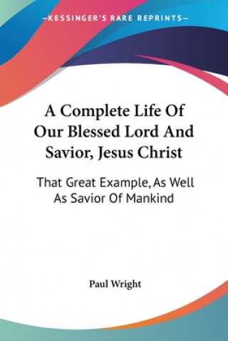 A Complete Life Of Our Blessed Lord And Savior, Jesus Christ: That Great Example, As Well As Savior Of Mankind