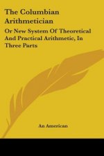 The Columbian Arithmetician: Or New System Of Theoretical And Practical Arithmetic, In Three Parts