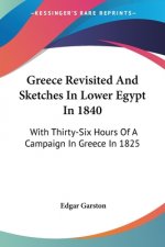 Greece Revisited And Sketches In Lower Egypt In 1840: With Thirty-Six Hours Of A Campaign In Greece In 1825
