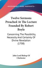 Twelve Sermons Preached At The Lecture Founded By Robert Boyle: Concerning The Possibility, Necessity And Certainty Of Divine Revelation (1708)