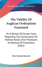 The Validity Of Anglican Ordinations Examined: Or A Review Of Certain Facts Regarding The Consecration Of Mathew Parker, First Protestant Archbishop O