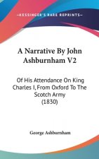 A Narrative By John Ashburnham V2: Of His Attendance On King Charles I, From Oxford To The Scotch Army (1830)