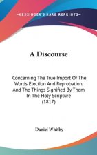 A Discourse: Concerning The True Import Of The Words Election And Reprobation, And The Things Signified By Them In The Holy Scripture (1817)