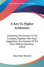 A Key To Higher Arithmetic: Containing The Answers To The Examples, Together With Many Suggestions And Solution Of The More Difficult Questions (1852)