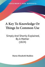 A Key To Knowledge Or Things In Common Use: Simply And Shortly Explained, By A Mother (1824)