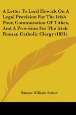 A Letter To Lord Howick On A Legal Provision For The Irish Poor, Commutation Of Tithes, And A Provision For The Irish Roman Catholic Clergy (1831)