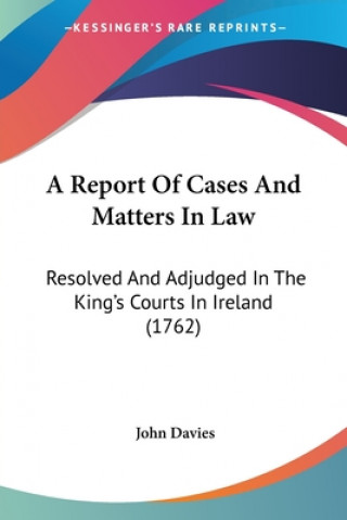 A Report Of Cases And Matters In Law: Resolved And Adjudged In The King's Courts In Ireland (1762)
