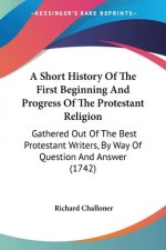 A Short History Of The First Beginning And Progress Of The Protestant Religion: Gathered Out Of The Best Protestant Writers, By Way Of Question And An