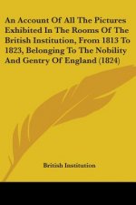 An Account Of All The Pictures Exhibited In The Rooms Of The British Institution, From 1813 To 1823, Belonging To The Nobility And Gentry Of England (