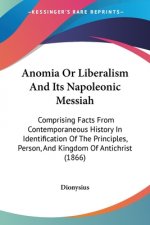 Anomia Or Liberalism And Its Napoleonic Messiah: Comprising Facts From Contemporaneous History In Identification Of The Principles, Person, And Kingdo