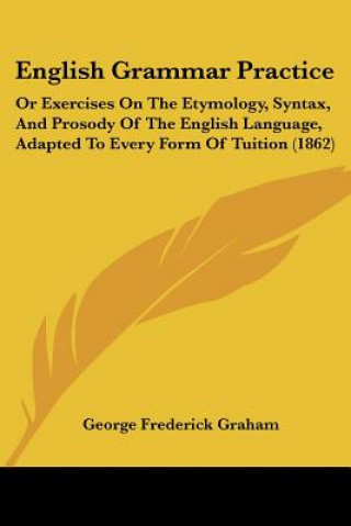 English Grammar Practice: Or Exercises On The Etymology, Syntax, And Prosody Of The English Language, Adapted To Every Form Of Tuition (1862)