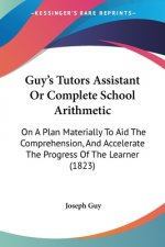 Guy's Tutors Assistant Or Complete School Arithmetic: On A Plan Materially To Aid The Comprehension, And Accelerate The Progress Of The Learner (1823)