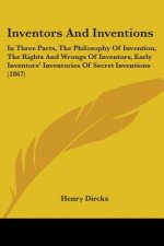 Inventors And Inventions: In Three Parts, The Philosophy Of Invention, The Rights And Wrongs Of Inventors, Early Inventors' Inventories Of Secret Inve