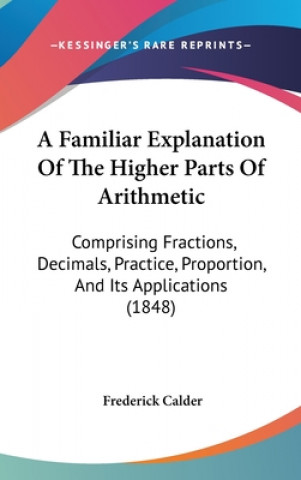 A Familiar Explanation Of The Higher Parts Of Arithmetic: Comprising Fractions, Decimals, Practice, Proportion, And Its Applications (1848)