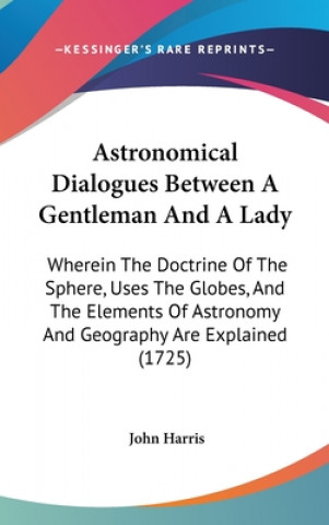 Astronomical Dialogues Between A Gentleman And A Lady: Wherein The Doctrine Of The Sphere, Uses The Globes, And The Elements Of Astronomy And Geograph